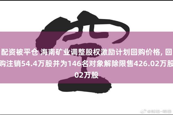 配资被平仓 海南矿业调整股权激励计划回购价格, 回购注销54.4万股并为146名对象解除限售426.02万股