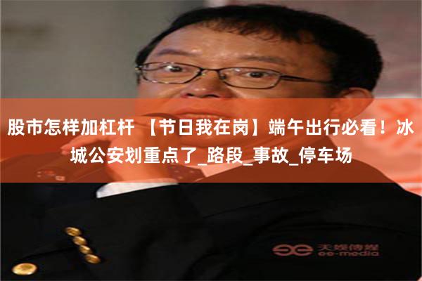 股市怎样加杠杆 【节日我在岗】端午出行必看！冰城公安划重点了_路段_事故_停车场