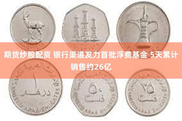 期货炒股配资 银行渠道发力首批浮费基金 5天累计销售约26亿