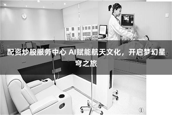 配资炒股服务中心 AI赋能航天文化，开启梦幻星穹之旅