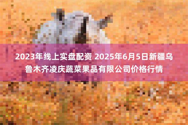 2023年线上实盘配资 2025年6月5日新疆乌鲁木齐凌庆蔬菜果品有限公司价格行情