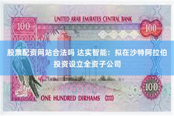 股票配资网站合法吗 达实智能：拟在沙特阿拉伯投资设立全资子公司
