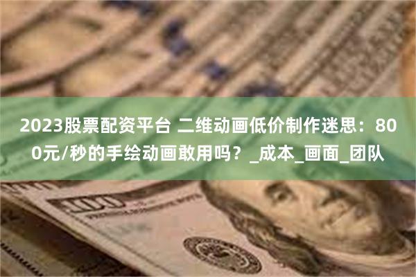 2023股票配资平台 二维动画低价制作迷思：800元/秒的手绘动画敢用吗？_成本_画面_团队