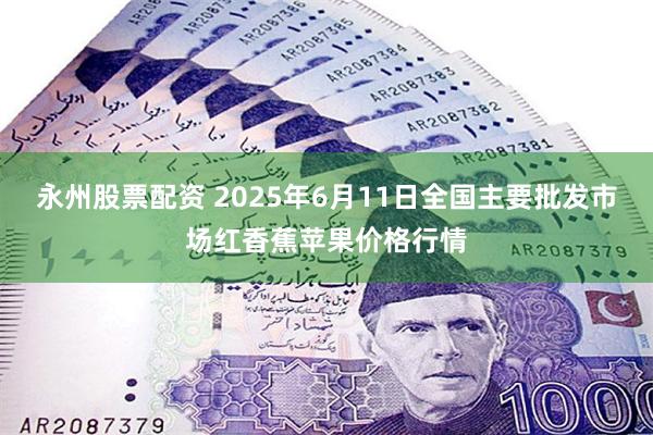 永州股票配资 2025年6月11日全国主要批发市场红香蕉苹果价格行情