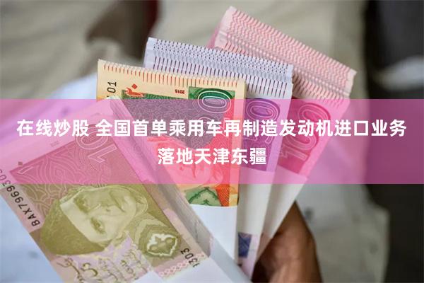 在线炒股 全国首单乘用车再制造发动机进口业务落地天津东疆