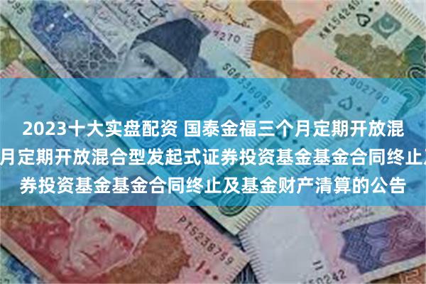 2023十大实盘配资 国泰金福三个月定期开放混合: 关于国泰金福三个月定期开放混合型发起式证券投资基金基金合同终止及基金财产清算的公告