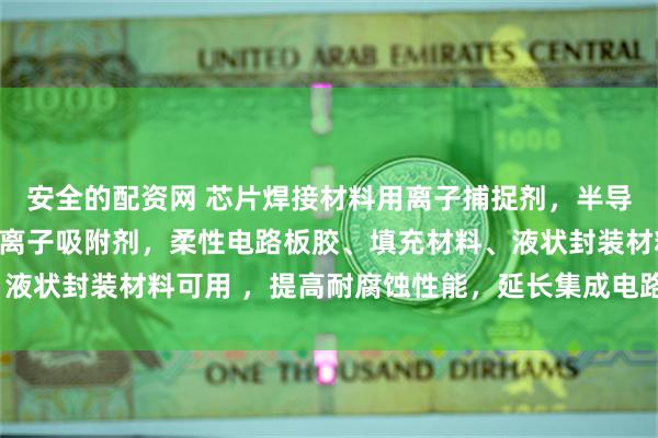 安全的配资网 芯片焊接材料用离子捕捉剂，半导体用涂料钠氯溴铜阴阳离子吸附剂，柔性电路板胶、填充材料、液状封装材料可用 ，提高耐腐蚀性能，延长集成电路的寿命_技术