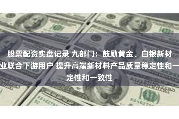 股票配资实盘记录 九部门：鼓励黄金、白银新材料企业联合下游用户 提升高端新材料产品质量稳定性和一致性