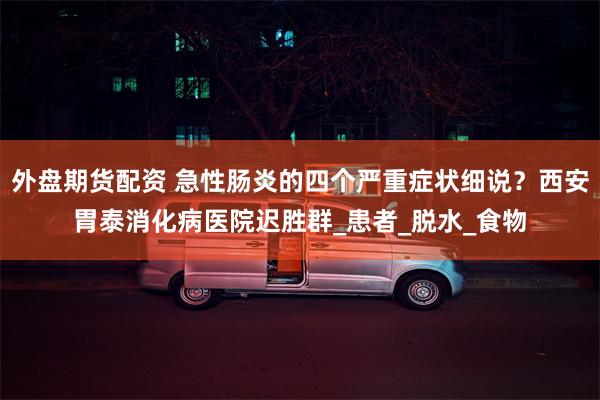 外盘期货配资 急性肠炎的四个严重症状细说？西安胃泰消化病医院迟胜群_患者_脱水_食物