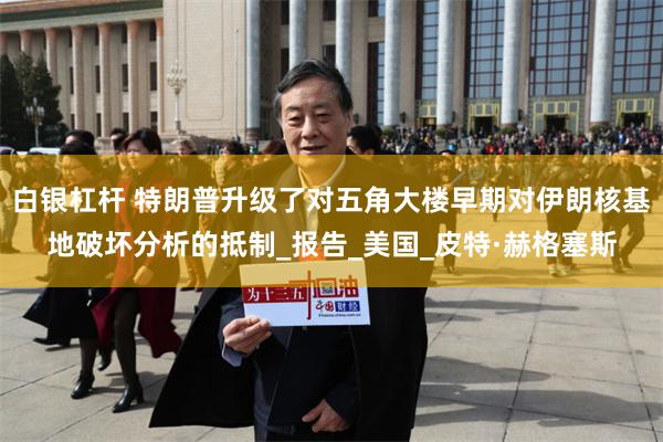 白银杠杆 特朗普升级了对五角大楼早期对伊朗核基地破坏分析的抵制_报告_美国_皮特·赫格塞斯
