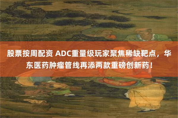 股票按周配资 ADC重量级玩家聚焦稀缺靶点，华东医药肿瘤管线再添两款重磅创新药！