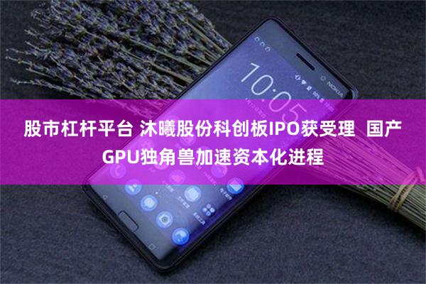 股市杠杆平台 沐曦股份科创板IPO获受理  国产GPU独角兽加速资本化进程