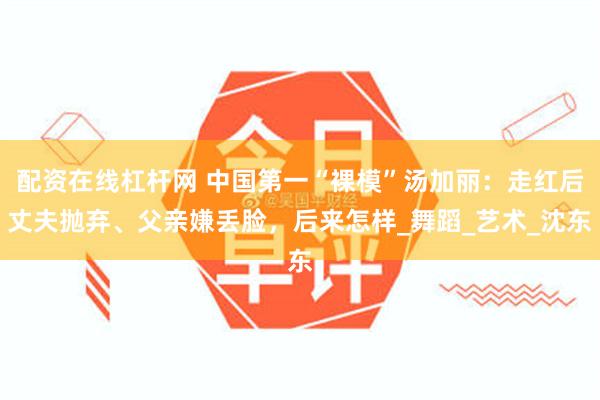 配资在线杠杆网 中国第一“裸模”汤加丽：走红后丈夫抛弃、父亲嫌丢脸，后来怎样_舞蹈_艺术_沈东