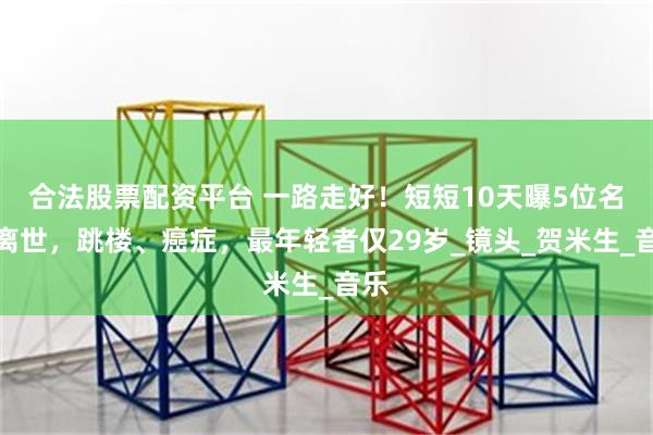合法股票配资平台 一路走好！短短10天曝5位名人离世，跳楼、癌症，最年轻者仅29岁_镜头_贺米生_音乐
