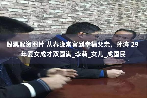 股票配资图片 从春晚常客到幸福父亲，孙涛 29 年爱女成才双圆满_李莉_女儿_成国民