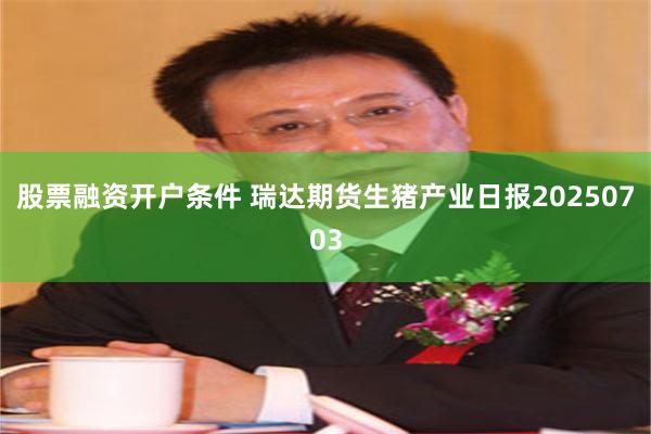 股票融资开户条件 瑞达期货生猪产业日报20250703