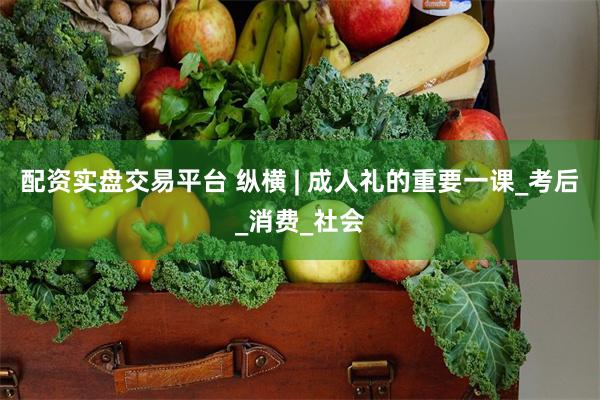 配资实盘交易平台 纵横 | 成人礼的重要一课_考后_消费_社会