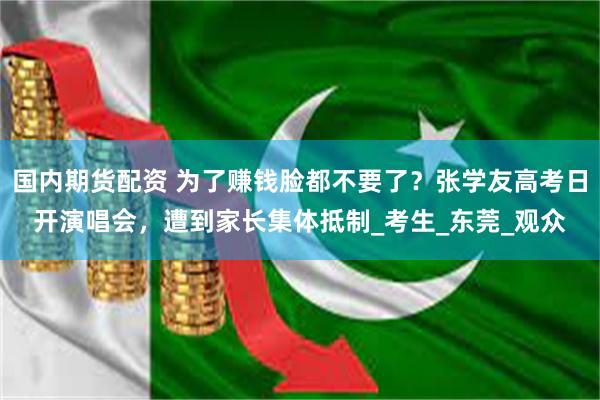 国内期货配资 为了赚钱脸都不要了？张学友高考日开演唱会，遭到家长集体抵制_考生_东莞_观众