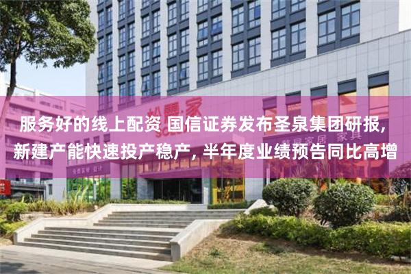 服务好的线上配资 国信证券发布圣泉集团研报, 新建产能快速投产稳产, 半年度业绩预告同比高增