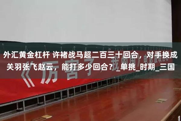外汇黄金杠杆 许褚战马超二百三十回合，对手换成关羽张飞赵云，能打多少回合？_单挑_时期_三国