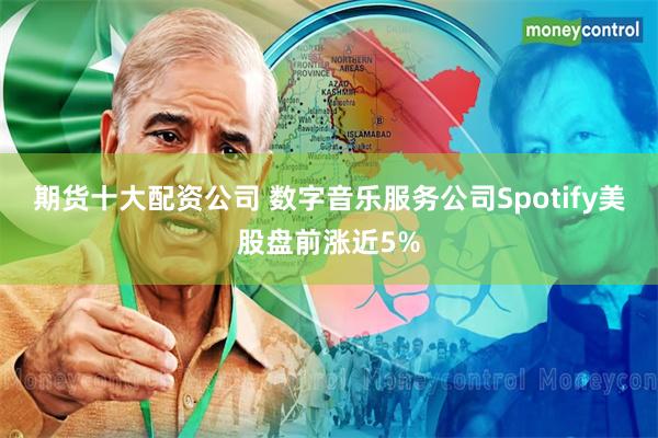 期货十大配资公司 数字音乐服务公司Spotify美股盘前涨近5%