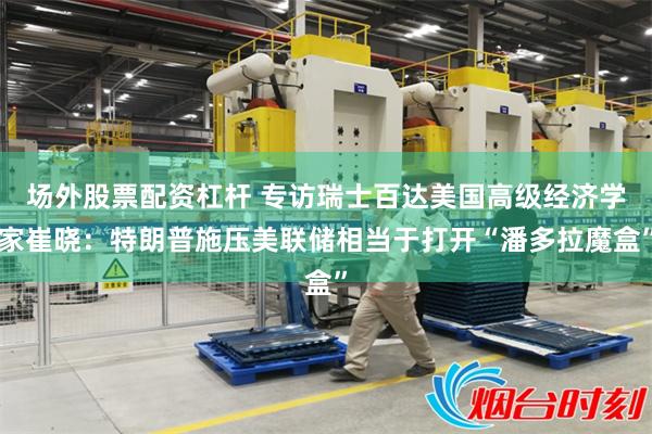 场外股票配资杠杆 专访瑞士百达美国高级经济学家崔晓：特朗普施压美联储相当于打开“潘多拉魔盒”