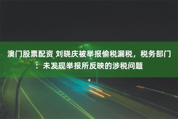 澳门股票配资 刘晓庆被举报偷税漏税，税务部门：未发现举报所反映的涉税问题