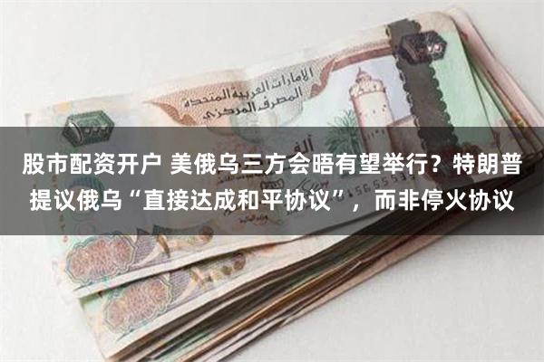 股市配资开户 美俄乌三方会晤有望举行？特朗普提议俄乌“直接达成和平协议”，而非停火协议