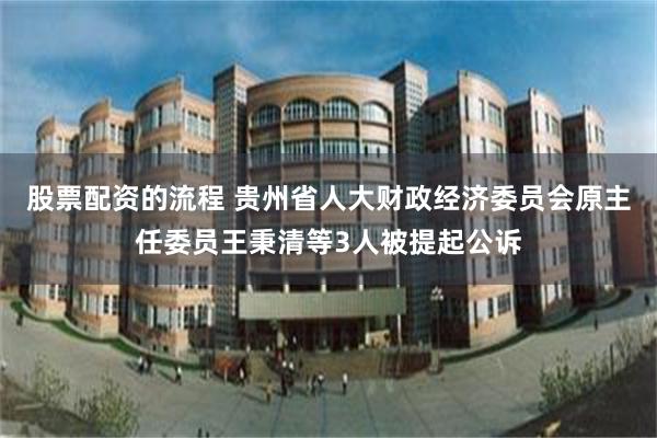 股票配资的流程 贵州省人大财政经济委员会原主任委员王秉清等3人被提起公诉