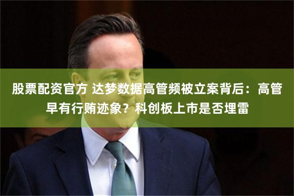 股票配资官方 达梦数据高管频被立案背后：高管早有行贿迹象？科创板上市是否埋雷