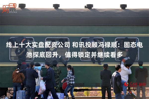 线上十大实盘配资公司 和讯投顾冯禄顺：固态电池探底回升，值得锁定并继续看多