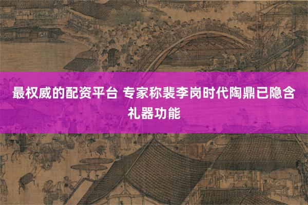 最权威的配资平台 专家称裴李岗时代陶鼎已隐含礼器功能
