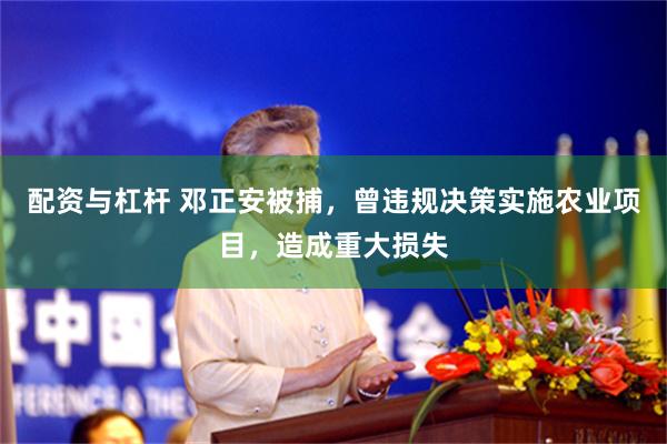 配资与杠杆 邓正安被捕，曾违规决策实施农业项目，造成重大损失