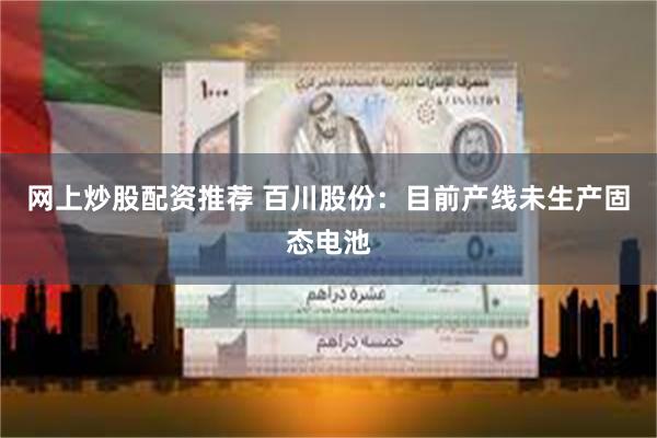 网上炒股配资推荐 百川股份：目前产线未生产固态电池