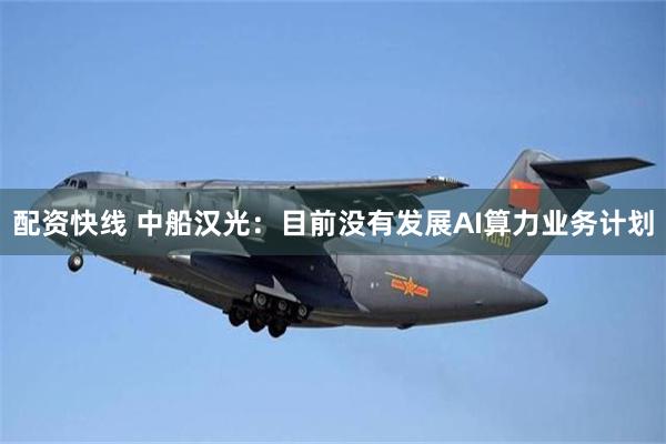 配资快线 中船汉光：目前没有发展AI算力业务计划